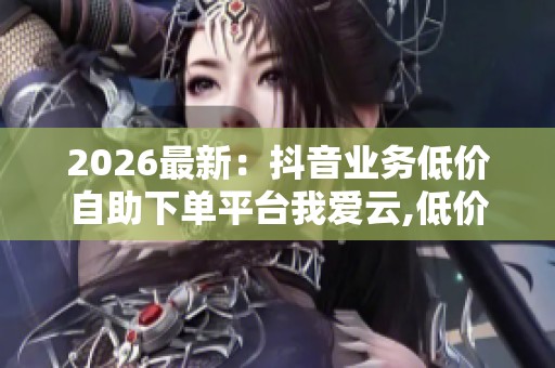 2026最新：抖音业务低价自助下单平台我爱云,低价推广新选择悄然
