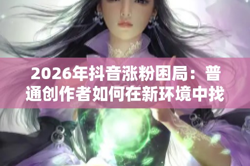 2026年抖音涨粉困局：普通创作者如何在新环境中找到生存路径