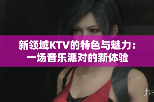 新领域KTV的特色与魅力：一场音乐派对的新体验