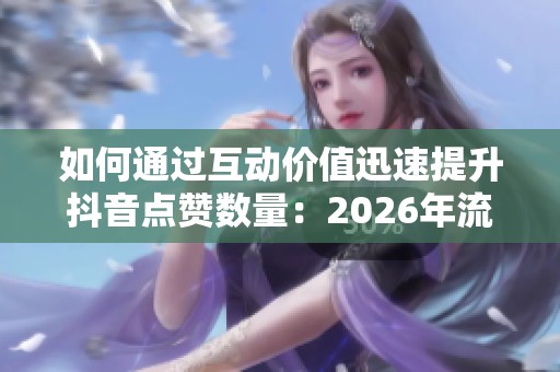 如何通过互动价值迅速提升抖音点赞数量:2026年流量引爆新策略 如何通过互动价值迅速提升抖音点赞数量:2026年流量引爆新策略