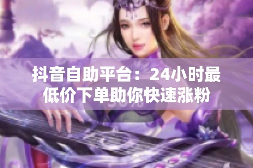 抖音自助平台:24小时最低价下单助你快速涨粉 抖音自助平台:24小时最低价下单助你快速涨粉