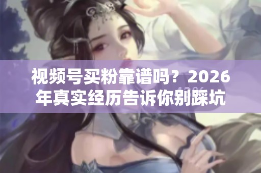 视频号买粉靠谱吗？2026年真实经历告诉你别踩坑