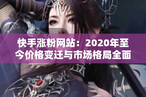 快手涨粉网站：2020年至今价格变迁与市场格局全面解析