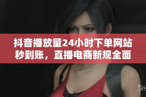 抖音播放量24小时下单网站秒到账，直播电商新规全面整顿行业未来