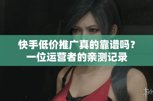 快手低价推广真的靠谱吗？一位运营者的亲测记录