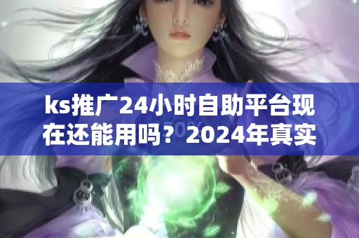 ks推广24小时自助平台现在还能用吗？2024年真实使用反馈