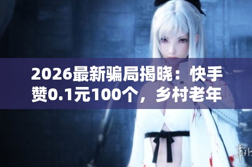 2026最新骗局揭晓：快手赞0.1元100个，乡村老年人需防非法集资新陷阱