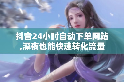 抖音24小时自动下单网站,深夜也能快速转化流量