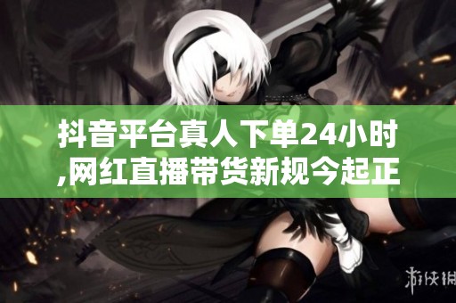 抖音平台真人下单24小时,网红直播带货新规今起正式实施