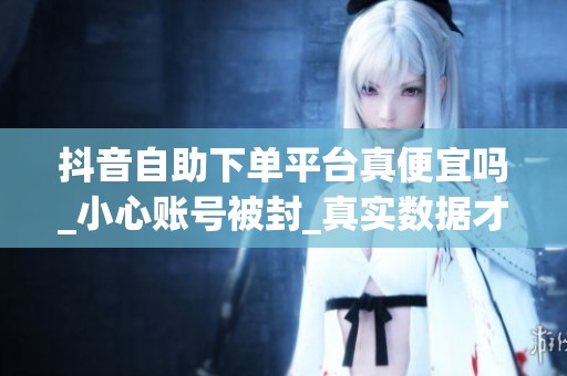 抖音自助下单平台真便宜吗_小心账号被封_真实数据才重要