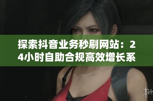 探索抖音业务秒刷网站：24小时自助合规高效增长系统