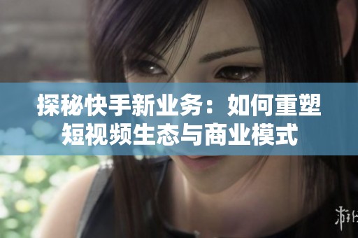 探秘快手新业务：如何重塑短视频生态与商业模式
