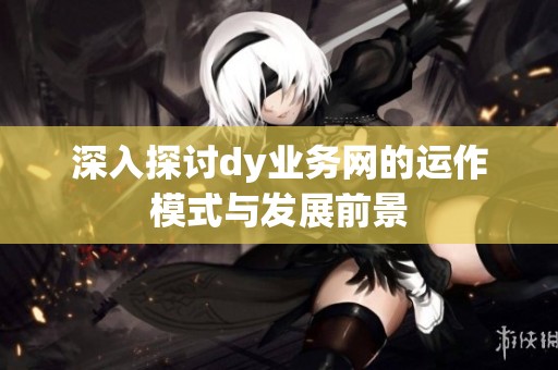 深入探讨dy业务网的运作模式与发展前景