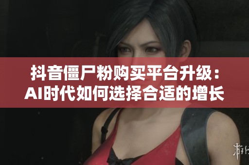 抖音僵尸粉购买平台升级:AI时代如何选择合适的增长伴侣 抖音僵尸粉购买平台升级:AI时代如何选择合适的增长伴侣