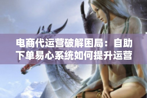 电商代运营破解困局:自助下单易心系统如何提升运营效率 电商代运营破解困局:自助下单易心系统如何提升运营效率