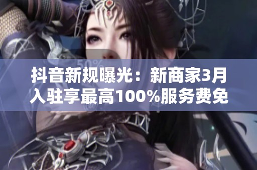抖音新规曝光：新商家3月入驻享最高100%服务费免佣金优惠！
