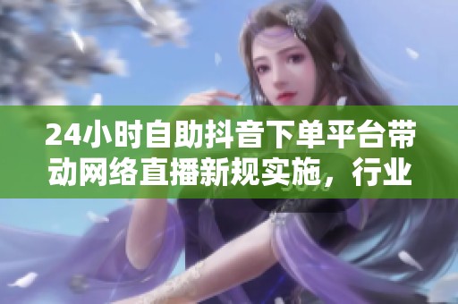 24小时自助抖音下单平台带动网络直播新规实施，行业转型迎来新机遇