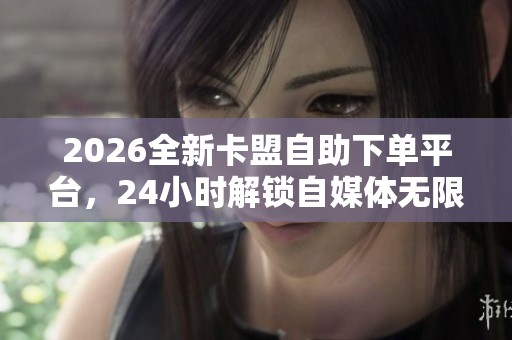 2026全新卡盟自助下单平台，24小时解锁自媒体无限创作新玩法