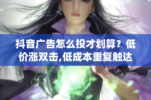 抖音广告怎么投才划算？低价涨双击,低成本重复触达客户_资讯