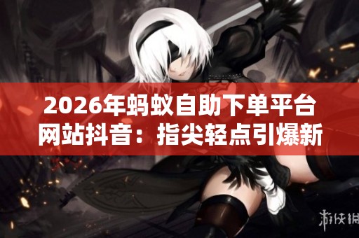 2026年蚂蚁自助下单平台网站抖音：指尖轻点引爆新媒体营销潮流