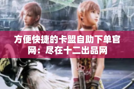 方便快捷的卡盟自助下单官网：尽在十二出品网