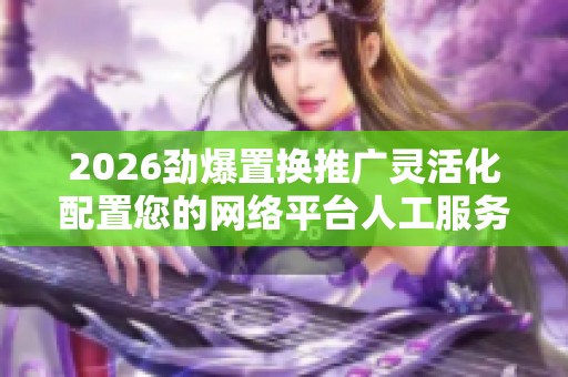 2026劲爆置换推广灵活化配置您的网络平台人工服务电话-全国受理