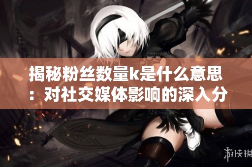 揭秘粉丝数量k是什么意思：对社交媒体影响的深入分析
