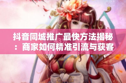 抖音同城推广最快方法揭秘：商家如何精准引流与获客实战指南