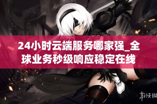 24小时云端服务哪家强_全球业务秒级响应稳定在线