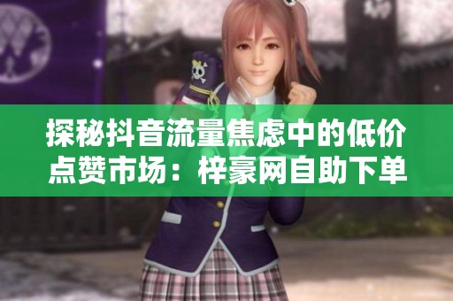 探秘抖音流量焦虑中的低价点赞市场：梓豪网自助下单链条全景调查