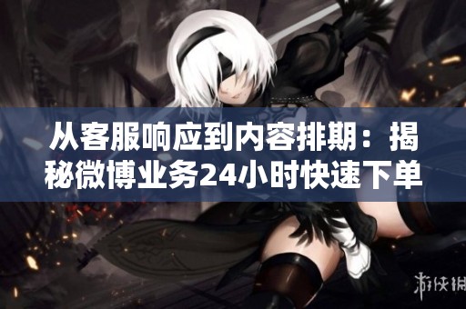 从客服响应到内容排期：揭秘微博业务24小时快速下单完整流程