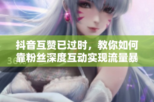抖音互赞已过时，教你如何靠粉丝深度互动实现流量暴涨300%
