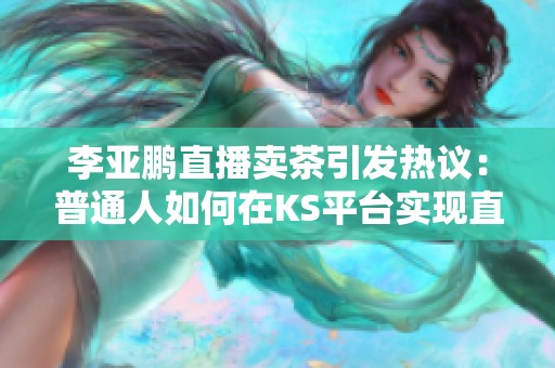 李亚鹏直播卖茶引发热议：普通人如何在KS平台实现直播赚钱梦想
