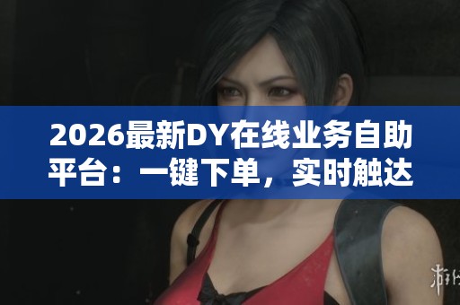 2026最新DY在线业务自助平台：一键下单，实时触达真人服务