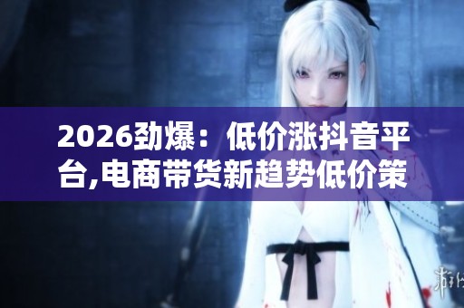 2026劲爆:低价涨抖音平台,电商带货新趋势低价策略引领销量狂潮 2026劲爆:低价涨抖音平台,电商带货新趋势低价策略引领销量狂潮