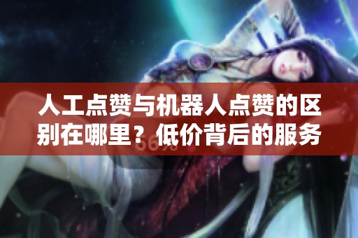 人工点赞与机器人点赞的区别在哪里？低价背后的服务质量对比