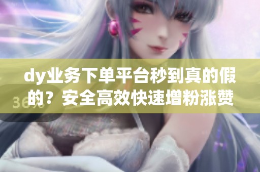 dy业务下单平台秒到真的假的？安全高效快速增粉涨赞