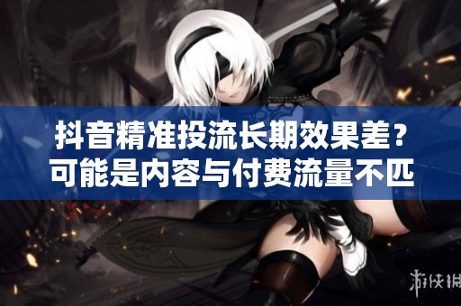 抖音精准投流长期效果差？可能是内容与付费流量不匹配