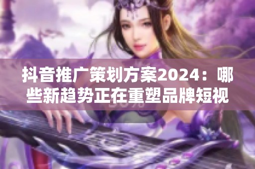 抖音推广策划方案2024：哪些新趋势正在重塑品牌短视频投放逻辑？