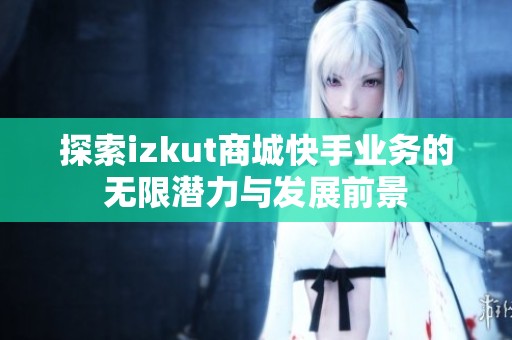探索izkut商城快手业务的无限潜力与发展前景 探索izkut商城快手业务的无限潜力与发展前景