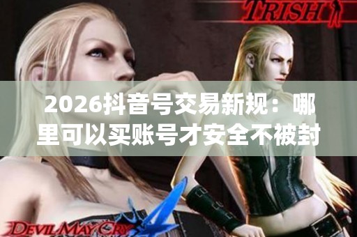 2026抖音号交易新规：哪里可以买账号才安全不被封？_资讯