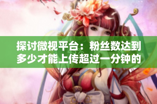 探讨微视平台:粉丝数达到多少才能上传超过一分钟的视频? 探讨微视平台:粉丝数达到多少才能上传超过一分钟的视频?