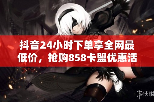 抖音24小时下单享全网最低价,抢购858卡盟优惠活动! 抖音24小时下单享全网最低价,抢购858卡盟优惠活动!