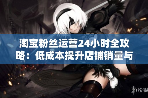 淘宝粉丝运营24小时全攻略：低成本提升店铺销量与粉丝粘性的有效方法