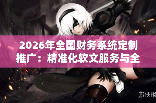 2026年全国财务系统定制推广:精准化软文服务与全区售后网络保障 2026年全国财务系统定制推广:精准化软文服务与全区售后网络保障
