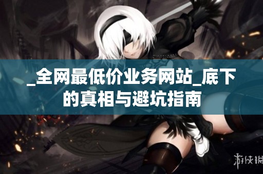 _全网最低价业务网站_底下的真相与避坑指南