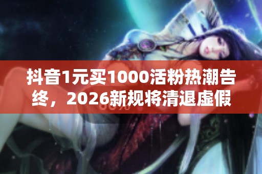 抖音1元买1000活粉热潮告终,2026新规将清退虚假粉丝 抖音1元买1000活粉热潮告终,2026新规将清退虚假粉丝