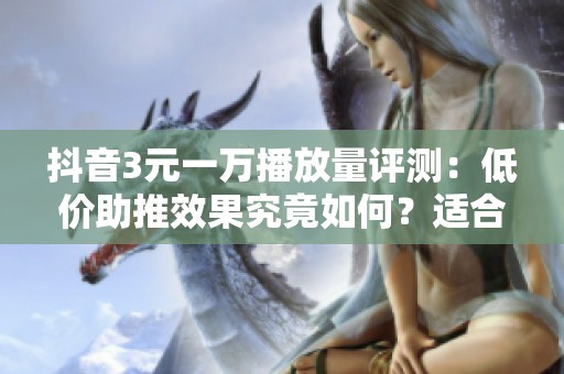 抖音3元一万播放量评测：低价助推效果究竟如何？适合哪些用户购买？
