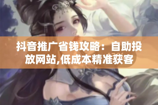 抖音推广省钱攻略:自助投放网站,低成本精准获客 抖音推广省钱攻略:自助投放网站,低成本精准获客