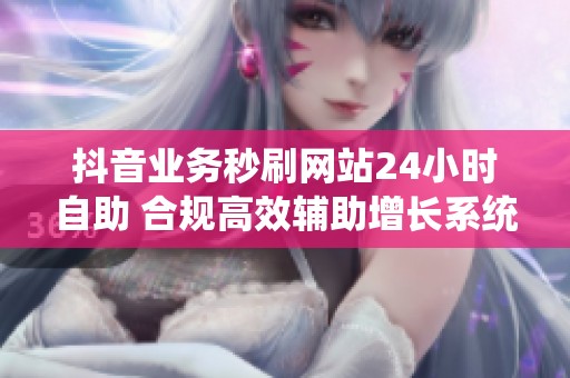 抖音业务秒刷网站24小时自助 合规高效辅助增长系统